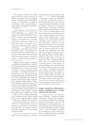 V.O. Damasceno et al.                                                                                                                             83


    Vários autores consideram, que alguns             querem aumentar seu peso corporal e mús-
fatores contribuem para a ocorrência de               culos 2, 3, 71, 73, 77, 110, 132. McCabe & Ricciardelli
problemas de imagem corporal na infância.             71
                                                         examinaram os fatores que influenciam
São eles: o índice de massa corporal (IMC);           as estratégias adotadas por meninos e
a índole ou temperamento; as influências              meninas para perder peso e para aumentar
socioculturais; os pais; o grupo de relaciona-        a massa muscular. Participaram do estudo
mento pessoal; os meios de comunicação e              237 meninos e 270 meninas, com média de
os brinquedos 4, 23, 47, 107, 116.                    idade de 9 anos. Os meninos e as meninas
    O peso corporal e a estatura têm forte            foram divididos em dois grupos, 8 e 9 anos
influência genética 69, 91, 94, 139, sendo assim,     e 10 e 11 anos. Os meninos da faixa etária
o peso corporal ideal, principalmente, sofre          de 8 a 9 anos estavam mais insatisfeitos com
pressões sociais que o determinam. Alguns             o peso corporal, apesar de apresentarem
autores consideram que são as mensagens               índice de massa corporal menor, e menos
negativas, principalmente as oriundas                 satisfeitos com a muscularidade, quando
de familiares, professores, amigos e a da             comparados com os meninos de 10 a 11
mídia, que tornam o “ser gordo” ruim e                anos, confirmando a tendência de um ideal
o “ser magro” algo muito bom e aceitável              corporal mais musculoso para os meninos.
socialmente 21, 33, 38, 55, 93. Ainda em relação ao   As meninas de 8 a 9 anos possuíam menor
peso corporal – mas agora em sua relação              índice de massa corporal, por isso apre-
peso/estatura (IMC) – pesquisadores con-              sentaram menor insatisfação com o peso
firmam que, tanto em meninos quanto em                corporal em relação às meninas de 10 a 11
meninas, maiores índice de massa corporal             anos. Ambrosi-Randic & Pokrajac-Bulian 2
estão diretamente associados à adoção de              analisaram 288 crianças croatas, entre 7 e
atitudes e comportamentos em direção à                10 anos de idade. Através do conjunto de
dietas e exercício 11, 22, 41, 56, 83, 84, 95, 98.    Silhuetas de Collins 22, analisaram o tamanho
                                                      atual e ideal. Os resultados indicam que
     Rolland, Farnill & Griffiths 95 investigaram
                                                      as meninas querem ser mais magras e os
a percepção do corpo atual-ideal e o índice de
                                                      meninos desejam ter um corpo mais forte.
massa corporal de 244 crianças australianas,
                                                      Em relação à preferência das crianças para
com idade entre 8 e 12 anos. Nesse estudo,
                                                      o sexo oposto, os resultados foram semel-
foi utilizada a escala de silhuetas proposta
                                                      hantes ao desejo de meninos e meninas. As
por Collins 22. Os resultados demonstraram
                                                      meninas desejam amigas mais magras e os
que 78% das meninas com excesso de peso
                                                      meninos desejam amigos mais fortes. Uma
desejavam perder peso, enquanto 30% e 10%
                                                      pesquisa conduzida por Ambrosi-Randic 3
das meninas classificadas como tendo peso
                                                      com crianças croatas na faixa etária de 5 a
normal e estando abaixo do peso, respectiva-
                                                      7 anos encontrou a mesma tendência de os
mente, desejavam, ainda, emagrecer. Similar-
                                                      meninos desejarem um corpo mais forte e as
mente, 60% dos meninos que estavam com
                                                      meninas desejarem ser mais magras.
excesso de peso desejavam ser mais magros.
Os meninos que estavam classificados como
tendo peso normal e estando abaixo do peso            Imagem corporal em adolescentes e
não declararam querer emagrecer. Resulta-             adultos: insatisfação com a imagem
dos similares foram verificados por Collins           corporal e tipo físico ideal
21
  . Ambos os estudos chamam atenção pelo    A imagem corporal é um importante
fato de meninas com peso normal e abaixo
                                       aspecto psicológico e interpessoal durante
do peso terem vontade de emagrecer. Smolak
                                       a adolescência. Segundo dados estatísticos,
107
    explica que as diferenças entre meninos
                                       entre 50 e 80% das adolescentes americanas
e meninas são decorrentes dos estágios de
                                       querem ficar mais magras e entre 40 e 70%
crescimento e desenvolvimento, vez que os
                                       das adolescentes estão insatisfeitas com o seu
meninos, em sua maioria, têm aumento dacorpo, sendo que este descontentamento está
massa muscular e da estatura, ao contrário
                                       associado à adiposidade nos quadris, nádegas
das meninas, nas quais ocorre maior acúmulo
                                       e coxas 15. Levine & Smolak 63 consideram
de gordura corporal.                   que a insatisfação com o peso e forma corpo-
    Apesar de apresentarem limitações, ral entre as adolescentes pode ser considerada
alguns estudos apontam que os meninos um descontentamento natural.

                                                                                                                R. bras. Ci. e Mov. 2006; 14(2): 81-94
 