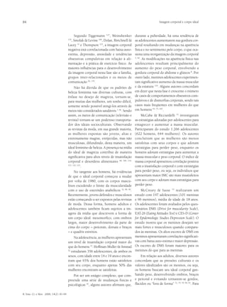 84                                                                                                          Imagem corporal e corpo ideal



                                             Segundo Tiggemann 127, Weinshenker            durante a puberdade, há uma tendência de
                                           , Smolak & Levine 106, Dolan, Birtchnell &
                                         135
                                                                                           as adolescentes aumentarem sua gordura cor-
                                         Lacey 31 e Thompson 123, a imagem corporal        poral resultando em mudanças na aparência
                                         negativa está correlacionada com baixa auto-      física e no sentimento pelo corpo, o que oca-
                                         estima, depressão, ansiedade e tendências         siona uma reorganização da imagem corporal
                                         obsessivas compulsivas em relação à ali-          5, 40
                                                                                                 . As modificações na aparência física nas
                                         mentação e à prática de exercício físico. As      adolescentes resultam principalmente do
                                         maiores influências para o desenvolvimento        aumento do peso corporal, envolvendo a
                                         da imagem corporal nesta fase são a família,      gordura corporal do abdome e glúteos 8. Por
                                         grupos inter-relacionados e os meios de           outro lado, meninos adolescentes experimen-
                                         comunicação 62, 135.                              tam significativo aumento da massa muscular
                                               Não há dúvida de que os padrões de          e da estatura 119. Alguns autores concordam
                                         beleza feminina nas diversas culturas, com        em dizer que nesta fase é crescente o número
                                         ênfase no desejo de magreza, tornam-se,           de casos de comportamentos obsessivos com-
                                         para muitas das mulheres, um sonho difícil,       pulsivos e de dismorfias corporais, sendo tais
                                         somente sendo possível atingi-los através de      casos mais freqüentes em mulheres do que
                                         meios não considerados saudáveis 7, 46. Sendo     em homens 63, 73, 102.
                                         assim, os meios de comunicação (televisão e           McCabe & Ricciardelli 72 investigaram
                                         revista) tornam-se um poderoso transporta-        as estratégias adotadas por adolescentes para
                                         dor dos ideais socioculturais. Observando         emagrecer e aumentar a massa muscular.
                                         as revistas da moda, em sua grande maioria,       Participaram do estudo 1.266 adolescentes
                                         as mulheres expostas são jovens, altas e          (622 homens, 644 mulheres). Os autores
                                         extremamente magras, enrijecidas, mas não         concluíram que as mulheres são menos
                                         musculosas, difundindo, desta maneira, um         satisfeitas com seus corpos e que adotam
                                         ideal feminino de beleza. A presença na mídia     estratégias para perder peso, enquanto os
                                         do ideal de magreza contribui de maneira          homens adotam estratégias para aumentar a
                                         significativa para altos níveis de insatisfação   massa muscular e peso corporal. O índice de
                                         corporal e desordens alimentares 48, 106, 116,    massa corporal apresentou correlação positiva
                                         121, 122, 123
                                                      .                                    com a insatisfação corporal e com estratégias
                                             No tangente aos homens, há evidências         para perder peso, ou seja, os indivíduos que
                                         de que o ideal corporal começou a mudar           apresentam maior IMC são mais insatisfeitos
                                         por volta de 1980, com os corpos mascu-           com seu corpo e adotam mais estratégias para
                                         linos excedendo o limite da muscularidade         perder peso.
                                         com o uso de esteróides anabólicos 52, 60, 90.        McCreary & Sasse 74 realizaram um
                                         Recentemente, jovens definidos e musculosos       estudo com 197 adolescentes (101 meninas
                                         estão começando a ser expostos pelas revistas     e 96 meninos), média de idade de 18 anos.
                                         de moda. Dessa forma, homens adultos e            Os adolescentes foram avaliados pelos ques-
                                         adolescentes também ficam sujeitos a im-          tionários DMS (Drive for muscularity Scale),
                                         agens da mídia que descrevem a forma de           EAT-26 (Eating Attitudes Test) e CES-D (Center
                                         um corpo ideal: mesomorfico, com ombros           for Epidemiologic Studies Depression Scale). O
                                         largos, maior desenvolvimento da parte de         estudo mostra que os meninos desejam ser
                                         cima do corpo – peitorais, dorsais e braços       mais fortes e musculosos quando compara-
                                         – e quadris estreitos.                            dos às meninas. Os altos escores de DMS em
                                              Na adolescência, as mulheres apresentam      meninos apresentaram correlações significati-
                                         um nível de insatisfação corporal maior do        vas com baixa auto-estima e maior depressão.
                                         que do homens 35. Hoffman-Muller & Amstad         Os escores de DMS foram maiores para os
                                         52
                                            estudaram 356 adolescentes, de ambos os        meninos do que para as meninas.
                                         sexos, com idade entre 14 e 19 anos e encon-      Em relação aos adultos, diversos autores
                                         tram que 93% dos homens estão satisfeitos concordam que as pressões culturais e os
                                         com seu corpo, enquanto apenas 50% das valores idealizados são os mesmos, ou seja,
                                         mulheres encontram-se satisfeitas.           os homens buscam seu ideal corporal gan-
                                              Por ser um estágio complexo, que com- hando peso, desenvolvendo ombros, braços
                                         preende uma série de mudanças físicas e e peitoral e evitando tornarem-se gordos,
                                         psicológicas 45, alguns autores afirmam que, flácidos ou “fora de forma”                   . Para
                                                                                                                  72, 74, 79, 90, 93




R. bras. Ci. e Mov. 2006; 14(2): 81-94
 