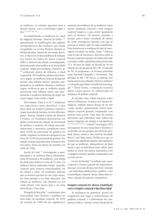 V.O. Damasceno et al.                                                                                                                          85


as mulheres, os estudos apontam para a aumento da tendência de as mulheres terem
direção oposta, com o estereótipo magro e menor satisfação corporal e uma imagem
alto 13, 20, 85, 128, 134.                    corporal negativa, o que ocorre igualmente
    Acompanhando a tendência do ideal para os homens. Os autores chamam a
de magreza feminina, Voracek & Fisher 134 atenção para a maior veiculação de valores
apresentaram as modificações dos padrões de corpo inatingíveis, fazendo com que as
antropométricos das mulheres que foram pessoas se sintam cada vez mais insatisfeitas.
fotografadas na revista Playboy durante as Para demonstrar a mudança do tipo de men-
últimas décadas. Através de um estudo descri- sagem veiculado na mídia, Labre realizou
                                                                                  52


tivo, evidenciou-se uma tendência de redução  uma revisão de literatura e discorreu sobre as
nos valores do índice de massa corporal formas corporais expostas na mídia (televisão
(IMC) e aumento da relação cintura/quadril, e revista) e sobre a preferência de jovens entre
demonstrando uma tendência de linearidade 11 e 18 anos de idade na década de 50 em
corporal. Ainda para mulheres, Parnell et al. relação aos da década de 80 e 90. Na década
86
   verificaram através de silhuetas, o ideal de 50, os programas e as revistas preferidas
corporal de 344 mulheres adolescentes bran- eram National Geografic e Newsweek. Nas
cas e negras. As mulheres brancas desejavam décadas de 80 e 90 houve a explosão dos
possuir uma silhueta menor. Quando com- heróis americanos Rambo (Silverter Stallone)
pararam-se as mulheres brancas e mulheres e Comando para Matar (Arnold Schwarzeneg-
negras verificou-se que as mulheres negras ger ). Dessa forma, a exposição excessiva
aprovavam uma silhueta maior, não apre- destes corpos parece ter influenciado na
sentando a tendência feminina de eleger um mudança do padrão corporal.
corpo magro como sendo o ideal.                        As pessoas mais velhas parecem sofrer
     Em homens, Pope Jr et al. realizaram
                                89              menos influências, ou talvez por fatores bi-
um experimento para identificar o tipo          ológicos, tenham menos desejo de ter um
físico ideal em relação à gordura corporal e    “corpo sarado”, apresentando menor insat-
massa muscular de homens em três diferentes     isfação corporal quando comparadas com
países: Áustria, Estados Unidos da América      pessoas mais jovens. Uma série de estudos
e França. Os resultados demonstram um           demonstra que indivíduos mais velhos são
desejo consensual de redução do percentual      menos exigentes em relação a sua aparência
de gordura e aumento da massa muscular.
                                                10, 24, 29, 50, 66, 67, 88, 131
                                                                               . Loland 66 investigou 1555
Americanos e austríacos consideram como         noruegueses do sexo masculino e feminino e
ideal 10,0% de percentual de gordura em         os dividiu em três grupos, por nível de ativi-
média, enquanto os franceses desejam ter em     dade (baixo, médio e alto nível de atividade
torno de 13,0% de percentual de gordura. Em     física) e por faixa etária. Verificou-se que os
relação à massa muscular, para os homens dos    homens são significativamente mais satisfeitos
três países, havia um desejo de aumento em      do que as mulheres, independente da faixa
torno de 14kg.                                  etária, e que os indivíduos mais velhos, para
                                                ambos os sexos, são menos insatisfeitos com
    Jacobi & Cash 53 investigaram a auto-
                                                a imagem corporal, quando comparados com
percepção e os atributos físicos idealizados,
                                                os mais novos.
entre 66 homens e 69 mulheres, com média
de idade para ambos os sexos de 21 anos. Os         Levine & Smolak 63 acreditam que o peso
atributos físicos analisados foram tamanho      corporal e a forma corporal são importantes,
corporal, peso, estatura, muscularidade, cor    mas que o excesso de peso tem forte conexão
de cabelos e olhos. Os resultados indicam       – em indivíduos adolescentes e adultos – com
que os homens querem ter um corpo maior,        a insatisfação corporal, dietas, baixa auto-es-
ser mais pesados e ter mais músculos. Em        tima e adoção de práticas compulsivas.
relação às mulheres, elas desejam ter um
corpo menor, com menos peso e ser mais          Imagem corporal em idosos: insatisfação
musculosas e mais altas.                        com a imagem corporal e tipo físico ideal
    Feingold & Mazzella 35 conduziram uma      As mudanças na aparência, através do
meta-análise entre homens e mulheres no surgimento das rugas e redistribuição da
auto-relato da satisfação corporal. De 1970 gordura corporal, e a diminuição da com-
até meados de 1990, há um significativo petência física e mental, através da perda de

                                                                                                             R. bras. Ci. e Mov. 2006; 14(2): 81-94
 