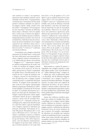 V.O. Damasceno et al.                                                                                                                   87


mais satisfeito ao avaliar a sua aparência,        forte (9,8 ± 1,4 % de gordura e 23,1 ± 0,4
apresentou maior satisfação corporal e menor       kg/m2) e que as mulheres buscavam ser mais
ansiedade social do físico. Os pesquisadores       magras (20,5 ± 0,9 % de gordura e 20,0 ±
concluíram que o treinamento de força pode         0,3 kg/m2). Lima et al. 65 propuseram em seu
produzir mudanças múltiplas nos aspectos           trabalho uma escala de silhuetas construída
da imagem corporal. Ainda, estudos como            para identificar o tipo físico de homens que
de Loland 66, investigando 1555 noruegueses        buscam hipertrofia em salas de musculação
do sexo masculino e feminino de diferentes         nas academias. Observou-se no estudo que
faixas etárias e diferentes níveis de aptidão      havia uma preferência significativa pelas
física, verificou que os homens são significa-     silhuetas que representavam um corpo mais
tivamente mais satisfeitos do que as mulheres,     volumoso. A silhueta sete, numa escala de 1
independentemente da idade e dos níveis de         a 9, foi escolhida pela maioria do indivíduos
atividade física. Indivíduos mais ativos fisica-   como a ideal. Traduzindo a silhueta em val-
mente são menos insatisfeitos com a imagem         ores antropométricos, teríamos um indivíduo
corporal do que indivíduos menos ativos e          com as seguintes características: 26,1 kg/m2
sedentários, para ambos sexos. Os estudos de       de IMC; 125,3 cm de ombro; 82,5 cm de
Davis & Cowles 28 e Ford et al 39 confirmam        cintura; 98,6 cm de quadril; 1,5 na relação
essa mesma tendência.                              ombro/cintura; 58,5 cm de coxa; 37,7 cm de
      A insatisfação com a imagem corporal de      perna; 39,0 cm de braço; 31,2 cm de ante-
praticantes de atividade física e a busca pelo     braço e 2,4 % de gordura. No que concerne a
tipo físico ideal parece estar associada forte-    insatisfação com a imagem corporal e a busca
mente a algumas variáveis antropométricas,         do tipo físico ideal, alguns autores concordam
e ser influenciada por fatores socioculturais      que estes são os principais motivos para os
64
   . Braggion et al. 10 objetivaram comparar       indivíduos iniciarem um programa de exer-
as variáveis antropométricas de acordo com         cícios físicos 17, 28, 34, 49, 75, 103.
o índice de satisfação da imagem corporal                Relacionando-se a prática de esportes, a
em senhoras ativas acima de 50 anos de             insatisfação com a imagem corporal e o corpo
idade, pertencentes ao Projeto Longitudinal        ideal, alguns estudos, como os de McAuley et
de Aptidão Física e Envelhecimento de São          al. 70, Safran, McKeag & Camp 97 e Yeager et al.
Caetano do Sul. O índice de satisfação com         142
                                                      , relatam que, entre as adolescentes atletas
a imagem corporal foi determinado por              e as não-atletas, não há diferenças tangentes
meio da diferença entre a imagem corporal          à insatisfação com a imagem corporal e à
considerada atual e a considerada ideal pelas      presença de desordens alimentares. Em alguns
senhoras. As imagens foram apontadas em            esportes, nos quais existe uma exigência de
uma escala de nove figuras representando           manutenção da forma e do peso corporal,
silhuetas, proposta por Stunkard et al. (1983).    mulheres e homens tendem a direcionar suas
Foram avaliadas 114 senhoras de 50 a 83 anos       atitudes e comportamentos para dietas e prática
de idade. Os resultados demonstram que o           de muita atividade física, apresentando, dessa
grupo com maior grau de insatisfação com a         forma, grandes chances de possuir uma imagem
imagem corporal apresentou valores signifi-        corporal negativa 118.
cativamente maiores de peso e adiposidade               Apesar das evidências científicas apon-
corporal e menor nível de atividade física.        tarem que a prática de atividade física reduz
Damasceno et al. 24, utilizando a mesma me-        a insatisfação com a imagem corporal, alguns
todologia acima, objetivaram identificar qual      estudos, falharam em mostrar a associação
era o tipo físico ideal e o grau de insatisfação   entre as mudanças na composição corporal e a
com a imagem corporal em indivíduos que            imagem corporal, e confirmam que indivíduos
praticam caminhada. Participaram do es-            fisicamente ativos são menos satisfeitos do
tudo 186 pessoas: 88 mulheres (28,7 ± 12,6         que os inativos. Por exemplo, a participação
anos) e 98 homens (27,9 ± 12,9 anos). Em           de indivíduos em atividades que requerem
relação à insatisfação corporal, as mulheres       controle ou manutenção do peso, ou que dêem
apresentaram um nível de insatisfação menor        ênfase numa massa muscular mais aparente,
do que dos homens, 76% e 82% respectiva-           ou quando o exercício torna-se compulsivo, as
mente, mas não diferente estatisticamente.         pessoas tendem a ser mais críticas em relação
No tangente ao tipo físico ideal, verificou-se     aos seus corpos 27, 28, 29, 141.
que os homens queriam ter um corpo mais

                                                                                                      R. bras. Ci. e Mov. 2006; 14(2): 81-94
 