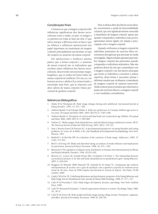 88                                                                                                                Imagem corporal e corpo ideal



                                         Considerações finais                                      Para os idosos além dos fatores sociocultur-
                                             Contatou-se que a imagem corporal sofre          ais, encontramos a perda da funcionabilidade
                                         influências significativas dos fatores socio-        corporal, que esta significativamente associada
                                         culturais como a mídia, os país, os amigos e         a insatisfação da imagem corporal, apesar que
                                         os parentes em todas as fases da vida. O que         quando comparados a indivíduos mais jovens,
                                         talvez marque a diferença entre as fases é que       apresentam menor rigidez em relação a preo-
                                         na infância a influência maturacional tem            cupação com a imagem corporal.
                                         papel importante na insatisfação da imagem         Quando verificamos a imagem corporal de
                                         corporal, principalmente nas meninas, no que indivíduos praticantes de exercício físico en-
                                         diz respeito ao aumento da massa corporal. contramos divergências que precisam ser ainda
                                             Em adolescentes e mulheres adultas investigadas. Alguns estudos apontam para mel-
                                         parece que a forma corporal e o aumento hor imagem corporal dos praticantes quando
                                         da massa corporal são os indicadores que comparados a indivíduos sedentários. Mas não
                                         recebem maior influência dos fatores socio- podemos deixar de citar que a insatisfação com
                                         culturais, descrevendo um esteriotipo magro, a imagem corporal é um dos fatores principais
                                         longilíneo, que se traduz em baixo índice de que levam os indivíduos a iniciarem a prática
                                         massa corporal em mulheres. Por sua vez, em esportiva, desta forma é necessário pensar e
                                         homens jovens e adultos fica caracterizado o delimitar estudos que verifiquem a insatisfação
                                         esteriótipo mais forte, que se relaciona com da imagem corporal de maneira transversal.
                                         altos valores de massa corporal e baixo per- Ainda existem poucos estudos que relacionem a
                                         centual de gordura corporal.                   pratica de exercícios físicos e a imagem corporal
                                                                                        e com resultados contraditórios.

                                         Referências Bibliográficas
                                         1.	 Altabe M & Thompson JK. Body image changes during early adulthood. International Journal of
                                             Eating Disorders. 1993; 13, 323 – 328.
                                         2.	 Ambrosi-Randic N & Pokrajac-Bulian A. Body-size preferences in Croatian children ages seven to
                                             ten years. Perceptual and Motor Skills. 2003; 96(3 Pt 2): 1185-1186.
                                         3.	 Ambrosi-Randic N. Perception of current and ideal body size in preschool age children. Perceptual
                                             and Motor Skills. 2000; 90(3 Pt 1): 885-889.
                                         4.	 Andrist LC. Media images, body dissatisfaction, and disordered eating in adolescent women. MCN.
                                             The American Journal of Maternal Child Nursing. 2003; 28(2): 119-123.
                                         5.	 Attie I, Brooks-Gunn J & Petersen AC. A developmental perspective on eating disorders and eating
                                             problems. In: Lewis, M. & Miller, S.M. (eds) Handbook of Developmental Psychopathology. New York:
                                             Plenum, 1991.
                                         6.	 Banfield S. & McCabe MP. An evaluation of the construct of body image. Adolescence. 2002; 37
                                             (146): 373-393.
                                         7.	 Berel S. & Irving LM. Media and disturbed eating: an analysis of media influence and implications
                                             for prevention. Journal of Primary Prevention. 1998; 18, 415 – 430.
                                         8.	 Björntorp P. The regulation of adipose tissue distribution in humans International Journal of Obesity
                                             and Related Metabolic Disorders. 1996; 20:291–302.
                                         9.	 Blowers LC, Loxton NJ, Grandy-Flesser MG, Occhipinti S & Dawe S. The relationship between
                                             sociocultural pressure to be thin and body dissatisfaction in preadolescent girls. Eating Behaviors.
                                             2003; 4, 229–244.
                                         10.	 Braggion GF Matsudo SMM, Matsudo VK, Andrade EL & Araújo TL. Comparação das variáveis
                                                         ,
                                              antropométricas de acordo com o grau de satisfação com a aparência corporal em senhoras ativas
                                              acima de 50 anos. Anais do XXIII simpósio Internacional de Ciências do Esporte. São Paulo, 05-08
                                              outubro, 2000.
                                         11.	 Candy CM & Fee VE. Underlying dimensions and psychometric properties of the Eating Behaviors and
                                              Body Image Test for Preadolescent Girls. Journal of Clinical Child Psychology. 1998; 27, 117 – 127.
                                         12.	 Cash TF & Pruzinsky T. (Eds.) Body images: development, deviance, and change. New York: Guilford
                                              Press, 1990.
                                         13.	 Cash TF Winstead B & Janda L. Cultural expectations thinness in women. Psychologic Today. 1986;
                                                      ,
                                              (4), 30-37.
                                         14.	 Cash TF & Green GK. Body weight and body image among college women: Perception, cognition,
                                              and affect. Journal of Personality Assessment. 1986 50, 290-301.


R. bras. Ci. e Mov. 2006; 14(2): 81-94
 