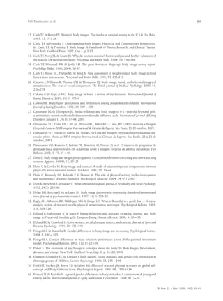 V.O. Damasceno et al.                                                                                                                              89


15.	 Cash TF & Henry PE. Women’s body images: The results of national survey in the U.S.A. Sex Roles.
     1995; 33, 19 – 28.
16.	 Cash, T.F & Prusinky, T. Understanding Body Images: Historical and Contemporary Perspectives.
              .
     In: Cash, T.F & Prusinky, T. Body Image: A Handbook of Theory, Research, and Clinical Practice.
                  .
     New York: Guilford Press, 2002, Cap 1, p.3-13.
17.	 Cash TF Novy PL & Grant JR. Why do women exercise? Factor analysis and further validation of
             ,
     the reasons for exercise inventory. Perceptual and Motor Skills. 1994; 78, 539–544.
18.	 Cash TF Winstead BW & Janda LH. The great American shape-up: Body image survey report.
             ,
     Psychology Today. 1986; 20(4), 30-37.
19.	 Cash TF Wood KC, Phelps KD & Boyd K. New assessment of weight-related body image derived
            ,
     from extant instruments. Perceptual and Motor Skills. 1991; 73, 235-241.
20.	 Cattarin J, Williams R, Thomas CM & Thompson KJ. Body image, mood, and televised images of
     attractiveness: The role of social comparison. The British Journal of Medical Psychology. 2000; 19,
     220–239.
21.	 Cohane G & Pope Jr HG. Body image in boys: a review of the literature. International Journal of
     Eating Disorders. 2001; 29(4): 373-9.
22.	 Collins ME. Body figure perceptions and preferences among preadolescent children. International
     Journal of Eating Disorders. 1991; 10, 199 – 208.
23.	 Cusumano DL & Thompson JK. Media influence and body image in 8-11-year-old boys and girls:
     a preliminary report on the multidimensional media influence scale. International Journal of Eating
     Disorders, January 1, 29(1): 37-44, 2001.
24.	 Damasceno VO, Dutra LN, Calil AC, Peixoto KC, Matta MO e Lima JRP (2001). Gordura e Imagem
                                                                                  .
     Corporal. Anais do XXIII simpósio Internacional de Ciências do Esporte. São Paulo, 11-13 outubro, 2001.
25.	 Damasceno VO, Dutra LN, Vianna JM, Novaes JS e Lima JRP. Imagem corporal e hipertrofia muscular:
     estudo piloto. Anais do XXVI simpósio Internacional de Ciências do Esporte. São Paulo, 23 a 25 de
     outubro, 2003.
26.	 Damasceno VO, Romero E, Beltrão FB, Beresford H, Novaes JS et al. O impacto de programas de
     atividade física desenvolvidos em academias sobre a imagem corporal de adultos não atletas. Fiep
     Bulletin. 2003; 3, 73, 37 – 46.
27.	 Davis C. Body image and weight preoccupation: A comparison between exercising and non-exercising
     women. Appetite. 19990; 15, 13–21.
28.	 Davis C & Cowles M. Body image and exercise: A study of relationships and comparisons between
     physically active men and women. Sex Roles. 1991; 25, 33–44.
29.	 Davis C, Kennedy SH, Ralevski E & Dionne M. The role of physical activity in the development
     and maintenance of eating disorders. Psychological Medicine. 1994; 24, 957 – 967.
30.	 Dion K, Berscheid E & Walster E. What is beautiful is good. Journal of Personality and Social Psychology.
     1972; 24(3): 285-90.
31.	 Dolan BM, Birtchnell SA & Lacey JH. Body image distortion in non-eating disordered women and
     men. Journal of psychosomatic research. 1987; 31(4): 513-20.
32.	 Eagly AH, Ashmore RD, Makhijani MG & Longo LC. What is Beautiful is a good, but…: A meta-
     analytic review of research on the physical attractiveness stereotype. Psychological Bulletin. 1991;
     110, 109-128.
33.	 Edlund B, Halvarsson K & Sojen P. Eating Behaviors and attitudes to eating, dieting, and body
     image in 7-year-old Swedish girls. European Eating Disorders Review. 1996; 4, 40 – 53.
34.	 Eklund RC & Crawford S. Active women, social physique anxiety, and exercise. Journal of Sport and
     Exercise Psychology. 1994; 16, 431–448.
35.	 Feingold A & Mazzella R. Gender differences in body image are increasing. Psychological Science.
     1998; 9, 190 – 195.
36.	 Feingold A. Gender differences in mate selection preferences: a test of the parental investment
     model. Psychological Bulletim. 1992; 112(1): 125-39.
37.	 Fisher S. The evolution of psychological concepts about the body. In: Body Images: Development,
     deviance, and change. New York: Guilford Press, Cap. 1, p. 3 – 20, 1990.
38.	 Flannery-Schroeder EC & Chrisler J. Body esteem, eating attitudes, and gender-role orientation in
     three age groups of children. Current Psychology. 1996; 15, 235 – 248.
39.	 Ford HT, Puckett JR, Reeve TG & Lafavi RG. Effects of selected physical activities on global self-
     concept and Body-Cathexis Score. Phychological Reports. 1991; 68, 1339-1434.
40.	 Franzoi SL & Koehler V.. Age and gender differences in body attitudes: A comparison of young and
     elderly adults. International Journal of Aging and Human Development. 1998; 47, 1–10.


                                                                                                                 R. bras. Ci. e Mov. 2006; 14(2): 81-94
 