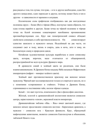 120
рассуждать о том, что лучше, что хуже, - и то и другое необходимо, одно без
другого немыслимо, одно переходит в другое, поэтому может быть и тем и
другим – в зависимости от времени и ситуации.
Космические силы графически изображались как две неотделимые
половины круга – белая (Ян) и чёрная (Инь), изогнутые таким образом, что
одна готова перейти в другую. Белая точка на чёрной половине и чёрная
точка на белой половине олицетворяют неизбежное проникновение
противоборствующих сил. Круг как геометрический символ обладает
свойством совмещать в себе противоположности. Он символизирует
единство женского и мужского начала. Поделённый на две части, он
соединяет свет и тьму, жизнь и смерть, день и ночь, лето и зиму, их
бесконечную смену в природном цикле.
Китайская художественная культура выработала и свою символику
цвета, которая, впрочем, мало отличается от общепринятой,
распространённой во всех культурах Древнего мира.
В древности синий и зелёный цвета не различали, они были
взаимозаменяемыми. В Древнем Китае владыку Неба называли Нефритовым
императором (нефрит – минерал зелёного цвета).
Зелёный цвет противопоставлялся красному как женское начало
мужскому. Чёрный цвет ассоциировалсяне только со смертью и хаосом, но и
с понятиями «сокровенное» и «тайное». Учёные в Древнем Китае,
стремившиеся к постижению тайн, носили чёрные одежды.
Белый – это цвет пустоты, изначального Дао в философии даосизма.
Жёлтый, золотой в древнекитайской космогонии является символом
центра, первоэлемента «земля», верховной власти императора.
Древнекитайская эмблема «Инь – Янь» имеет цветовой аналог, где
женское начало представлено символом востока - Бирюзовым драконом, а
мужское – символом юга - Красным фениксом. Круг, образуемый
мифическими животными, является символом благополучия и обновления,
эмблемой Нового года.
Copyright ОАО «ЦКБ «БИБКОМ» & ООО «Aгентство Kнига-Cервис»
 