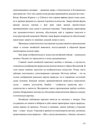 125
уменьшающиеся размеры – движение вверх, в бесконечное и безграничное
пространство. Этот тип здания очень распространенныйна дальнем востоке –
Китае, Японии, Корееи т. д. Сейчас в этих странах пагод строят очень мало,
но в древние времена их строили огромное количество. Закруглённая форма
крыши пагоды связана с фэн шуй: такие крыши препятствуют
проникновению злых духов и демонов в жилище. Такая форма, характерная
для дальневосточного региона, обусловлена ещё и здравым смыслом и
конструкторскойсмекалкой. Именно такая форма поверхности обеспечивает
наилучшую защиту от ливневых дождей, ветра и снега.
Принципы символическогопостроения художественногопроизведения
лежат в основе китайской живописи, воссоздающей в образной форме
миниатюрные модели мира.
Как жанр изобразительного искусства китайский пейзаж – уникальное
явление. Расцвет его приходится в эпоху средневековья.
Главной темой китайской живописи вообще и пейзажа, в частности,
становиться изображениеприродыкак величественного образа Вселенной. В
этом видно влияние даосизма на изобразительно искусство. Очень часто
пейзажи дополнялись стихотворными строками. Поэтому пейзаж - это не
только изображение реальных картин природы, но и отражение состояния
души человека. Каждый элемент древнекитайской живописи символичен:
сосна – символ долголетия, бамбук – стойкости, мужества, аист –
одиночества и святости. Восприятие такого произведения требует особого
умения обнаруживать контексты, объединяя символическиеобразыв единую
эстетическую картину.
Китайские пейзажные картины никогда не писались с натуры. Они
создавались по памяти и вбирали в себя самые характерные черты природы,
самые верные её приметы. Отсюда и название, данное пейзажу в Средние
века – «горы – воды». Гораещё в древностиолицетворяласветлые, активные,
мужественные силы природы – «Ян», а вода связывалась с тёмным, мягким и
Copyright ОАО «ЦКБ «БИБКОМ» & ООО «Aгентство Kнига-Cервис»
 