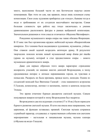 198
много, выполнение большей части из них Боттичелли поручал своим
помощникам. При этом он сам, как правило, писал лишь основную схему
композиции. Свои силы художник приберегал для «тондо», бывшие тогда в
моде и требовавшие от их создателя высочайшего мастерства. Самая
большая сложность при работе над тондо заключалась в умении
уравновешенно расположить фигуры в рамках выбранной композиции.
Значительным решением в этом смысле отличается «Мадонна Магнификат».
Рождению музыкального жанра оперы мы также обязаны Флоренции.
В 15 веке там был организован кружок любителей музыки «Флорентийская
камерата». Его членами были выдающиеся художники, музыканты, учёные.
Они ставили своей задачей возродить античную драму. В результате
творческих поисков возник новый музыкальный жанр drama per musika
(драма на музыке), который и стал предвестником оперы – нового
музыкально-драматического жанра.
Даже для первых образцов этого жанра характерно стремление
воскресить угасший, по мнению многих деятелей Возрождения, в эпоху
средневековья интерес к личным переживаниям героев, их чувствам и
помыслам. Раскрыть их была призвана, прежде всего, монодия. Одним из
создателей монодий был Винченцо Галилей – отец знаменитого астронома
Г.Галилея, композитор, лютнист и математик, знаток и ценитель искусства
Эллады.
Это время отмечено бурным расцветом светской музыки. Самым
популярным жанром которой в эпоху Возрождения был мадригал.
Возрождениеи два последующих столетия (17 и 18 вв.) были периодом
бурного развития светской музыки. И хотя она имела иное направление, чем
церковная, её функция оставалась прежней. Светская музыка сохраняла
служебный характер, создавалась к торжественным событиям или светским
мероприятиям – застольная и танцевальная музыка, музыка пленэра
(«Музыка на воде» Генделя).
Copyright ОАО «ЦКБ «БИБКОМ» & ООО «Aгентство Kнига-Cервис»
 