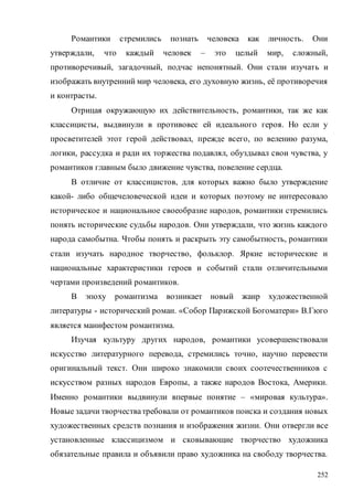 252
Романтики стремились познать человека как личность. Они
утверждали, что каждый человек – это целый мир, сложный,
противоречивый, загадочный, подчас непонятный. Они стали изучать и
изображать внутренний мир человека, его духовную жизнь, её противоречия
и контрасты.
Отрицая окружающую их действительность, романтики, так же как
классицисты, выдвинули в противовес ей идеального героя. Но если у
просветителей этот герой действовал, прежде всего, по велению разума,
логики, рассудка и ради их торжества подавлял, обуздывал свои чувства, у
романтиков главным было движение чувства, повеление сердца.
В отличие от классицистов, для которых важно было утверждение
какой- либо общечеловеческой идеи и которых поэтому не интересовало
историческое и национальное своеобразие народов, романтики стремились
понять исторические судьбы народов. Они утверждали, что жизнь каждого
народа самобытна. Чтобы понять и раскрыть эту самобытность, романтики
стали изучать народное творчество, фольклор. Яркие исторические и
национальные характеристики героев и событий стали отличительными
чертами произведений романтиков.
В эпоху романтизма возникает новый жанр художественной
литературы - исторический роман. «Собор Парижской Богоматери» В.Гюго
является манифестом романтизма.
Изучая культуру других народов, романтики усовершенствовали
искусство литературного перевода, стремились точно, научно перевести
оригинальный текст. Они широко знакомили своих соотечественников с
искусством разных народов Европы, а также народов Востока, Америки.
Именно романтики выдвинули впервые понятие – «мировая культура».
Новые задачи творчестватребовали от романтиков поиска и создания новых
художественных средств познания и изображения жизни. Они отвергли все
установленные классицизмом и сковывающие творчество художника
обязательные правила и объявили право художника на свободу творчества.
Copyright ОАО «ЦКБ «БИБКОМ» & ООО «Aгентство Kнига-Cервис»
 