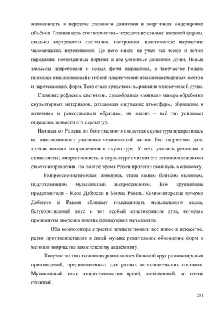281
жизненность в передаче сложного движения и энергичная моделировка
объёмов. Главная цель его творчества - передача не столько внешней формы,
сколько внутреннего состояния, настроения, пластическое выражение
человеческих переживаний. До него никто не умел так тонко и точно
передавать неожиданные порывы и еле уловимые движения души. Новые
замыслы потребовали и новых форм выражения, в творчестве Родена
появился взволнованныйи гибкийпластический языкнезавершённых жестов
и перетекающих форм. Тело стало средством выражения человеческой души.
Сложные рефлексы светотени, своеобразная «мягкая» манера обработки
скульптурных материалов, создающая ощущение атмосферы, обращение к
античным и ренессансным образцам, их анализ – всё это усиливает
ощущение живости его скульптур.
Начиная от Родена, из бесстрастного свидетеля скульптура превратилась
во взволнованного участника человеческой жизни. Его творчество дало
толчок многим направлениям в скульптуре. У него учились реалисты и
символисты; импрессионисты в скульптуре считали его основоположником
своего направления. Но долгое время Роден пролагал свой путь в одиночку.
Импрессионистическая живопись стала самым близким явлением,
подготовившим музыкальный импрессионизм. Его крупнейшие
представители – Клод Дебюсси и Морис Равель. Композиторские почерки
Дебюсси и Равеля сближает изысканность музыкального языка,
безукоризненный вкус и тот особый аристократизм духа, которым
проникнуты творения многих французских музыкантов.
Оба композитора страстно приветствовали все новое в искусстве,
резко противопоставляя в своей музыке решительное обновление форм и
методов творчества закостенелому академизму.
Творчествоэтих композиторов включает большойкруг разножанровых
произведений, предназначенных для разных исполнительских составов.
Музыкальный язык импрессионистов яркий, насыщенный, но очень
сложный.
Copyright ОАО «ЦКБ «БИБКОМ» & ООО «Aгентство Kнига-Cервис»
 