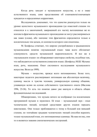 56
Когда речь заходит о музыкальном искусстве, а не о знаке
естественного языка, само представление об означаемом/означающем
нуждается в определенных коррективах.
Исследователь доказывает, что это единство реализуется только на
уровне целостного музыкального произведения (до известной степени это
относится и к законченной, завершенной его части); вычлененные же из
контекста фрагменты музыкального произведения не могут рассматриваться
как знаки (слова), ибо значение этих фрагментов определяется только и
исключительно тем целым, из контекста которого они извлечены.
М. Бонфельд отмечает, что широко употребляемое в традиционном
музыковедении понятие «музыкальный язык» чаще всего обозначает
совокупность средств музыкальной выразительности. И все же в
«музыкальном языке» он обнаруживает некоторые свойства, подобные тем,
что наблюдаются в естественном словесном языке. (Бонфельд М.Ш. Музыка:
язык, речь, мышление. Опыт системного исследования музыкального
искусства. Вологда 1999).
Музыка – искусство, прежде всего интонационное. Более того,
некоторые педагоги рассматривают интонацию как абсолютную величину,
единицу мысли и чувства человека, универсальную единицу общения,
узнаваемую всеми на основе собственного чувственного опыта (Маслова
1996, 23-36). То есть это понятие давно уже шагнуло в область общих
фундаментальных исследований.
Общепризнано, что музыка ничего не изображает (за исключением
программной музыки и звукописи. Её язык – музыкальный звук - язык
человеческих эмоций, который средствами других языков передать
невозможно. Они только приближаются к этому в большей или меньшей
степени, но тончайшие градации человеческих эмоций способен выразить
только музыкальный язык, его интонационные единицы. На наш взгляд, они
то и являются знаками синтагматических построений.
Copyright ОАО «ЦКБ «БИБКОМ» & ООО «Aгентство Kнига-Cервис»
 