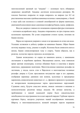 79
многоколонный тронный зал “ападана” — основную часть обширных
дворцовых ансамблей. Ападаны достигали колоссальных размеров. Их
плоское балочное покрытие из кедра опиралось на широко (до 8,5 м)
расставленные высокиестройныекаменные колонны с каннелюрами, с базой
в виде куба или колокола и сложной своеобразной по форме капителью,
увенчанной консолямив виде сдвоенныхполуфигур быков, львов, грифонов.
Вход во двореци главные его помещения охраняли фигуры гопатшахов
– потомков ассирийских шеду. Ападаны открывались на три стороны света
колонными портиками. По углам сооружения стояли глухие, похожие на
башни пилоны.
Персы не хоронили умерших в земле и не предавали их огню или воде.
Усопших оставляли в добычу грифам на каменных башнях. Образ башни
поэтому выражал тоску, уныние и скорбь. Колонны были символом света и
жизни, башни символизировали тьму и смерть. Таким образом, как и
религия, зодчество персов строилось на контрастах.
Здания возводились из сырца на каменном цоколе, с каменными
лестницами и коробками проёмов. Насыщенные светом, залы оживляли
яркая цветная штукатурка, золотые обшивки балок и пластины в форме
животных, украшавшие наличники. Многочисленные каменные рельефы на
лестницах, у входа, вдоль стен в Персеполе и многоцветные поливные
рельефы дворца в Сузах прославляли могущество царя и его державы,
изображая вереницы данников или воинов, культовые и придворные
церемонии, символических животных и т. д. Древнего иранского художника
не интересовали индивидуальные черты представленных персонажей.
Служение свету, будучи смыслом жизни, лишало значения и внешние и
психологические различия между людьми. Не личные качества, а
приближение к некоей идеальной норме было свидетельством
непобедимостии неустрашимостисолдат царскойгвардии. Глубокая чернота
курчавых бород, пестрота узорчатых тканей подчёркивали типизацию.
Широту и многонациональность великой империи персов выражали
Copyright ОАО «ЦКБ «БИБКОМ» & ООО «Aгентство Kнига-Cервис»
 