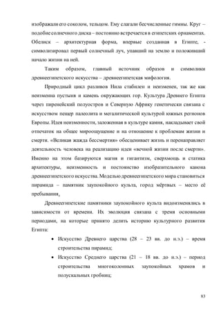 83
изображалиего соколом, тельцом. Ему слагали бесчисленные гимны. Круг –
подобиесолнечного диска – постоянно встречается в египетских орнаментах.
Обелиск – архитектурная форма, впервые созданная в Египте, -
символизировал первый солнечный луч, упавший на землю и положивший
начало жизни на ней.
Таким образом, главный источник образов и символики
древнеегипетского искусства – древнеегипетская мифология.
Природный цикл разливов Нила стабилен и неизменен, так же как
неизменна пустыня и камень окружающих гор. Культура Древнего Египта
через пиренейский полуостров и Северную Африку генетически связана с
искусством пещер палеолита и мегалитической культурой южных регионов
Европы. Идея неизменности, заложенная в культуре камня, накладывает свой
отпечаток на общее мироощущение и на отношение к проблемам жизни и
смерти. «Великая жажда бессмертия» обесценивает жизнь и перенаправляет
деятельность человека на реализацию идеи «вечной жизни после смерти».
Именно на этом базируются магия и гигантизм, сверхмощь и статика
архитектуры, неизменность и постоянство изобразительного канона
древнеегипетского искусства. Моделью древнеегипетского мира становиться
пирамида – памятник заупокойного культа, город мёртвых – место её
пребывания.
Древнеегипетские памятники заупокойного культа видоизменялись в
зависимости от времени. Их эволюция связана с тремя основными
периодами, на которые принято делить историю культурного развития
Египта:
 Искусство Древнего царства (28 – 23 вв. до н.э.) – время
строительства пирамид;
 Искусство Среднего царства (21 – 18 вв. до н.э.) – период
строительства многоколонных заупокойных храмов и
полускальных гробниц;
Copyright ОАО «ЦКБ «БИБКОМ» & ООО «Aгентство Kнига-Cервис»
 