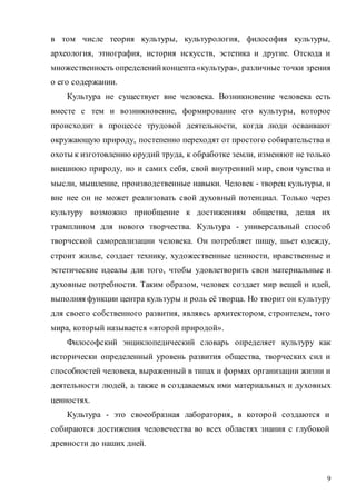 9
в том числе теория культуры, культурология, философия культуры,
археология, этнография, история искусств, эстетика и другие. Отсюда и
множественность определенийконцепта«культура», различные точки зрения
о его содержании.
Культура не существует вне человека. Возникновение человека есть
вместе с тем и возникновение, формирование его культуры, которое
происходит в процессе трудовой деятельности, когда люди осваивают
окружающую природу, постепенно переходят от простого собирательства и
охоты к изготовлению орудий труда, к обработке земли, изменяют не только
внешнюю природу, но и самих себя, свой внутренний мир, свои чувства и
мысли, мышление, производственные навыки. Человек - творец культуры, и
вне нее он не может реализовать свой духовный потенциал. Только через
культуру возможно приобщение к достижениям общества, делая их
трамплином для нового творчества. Культура - универсальный способ
творческой самореализации человека. Он потребляет пищу, шьет одежду,
строит жилье, создает технику, художественные ценности, нравственные и
эстетические идеалы для того, чтобы удовлетворить свои материальные и
духовные потребности. Таким образом, человек создает мир вещей и идей,
выполняя функции центра культуры и роль её творца. Но творит он культуру
для своего собственного развития, являясь архитектором, строителем, того
мира, который называется «второй природой».
Философский энциклопедический словарь определяет культуру как
исторически определенный уровень развития общества, творческих сил и
способностей человека, выраженный в типах и формах организации жизни и
деятельности людей, а также в создаваемых ими материальных и духовных
ценностях.
Культура - это своеобразная лаборатория, в которой создаются и
собираются достижения человечества во всех областях знания с глубокой
древности до наших дней.
Copyright ОАО «ЦКБ «БИБКОМ» & ООО «Aгентство Kнига-Cервис»
 