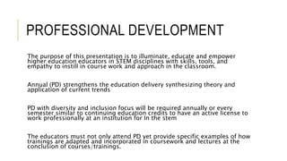 PROFESSIONAL DEVELOPMENT
The purpose of this presentation is to illuminate, educate and empower
higher education educators in STEM disciplines with skills, tools, and
empathy to instill in course work and approach in the classroom.
Annual (PD) strengthens the education delivery synthesizing theory and
application of current trends
PD with diversity and inclusion focus will be required annually or every
semester similar to continuing education credits to have an active license to
work professionally at an institution for In the stem
The educators must not only attend PD yet provide specific examples of how
trainings are adapted and incorporated in coursework and lectures at the
conclusion of courses/trainings.
 
