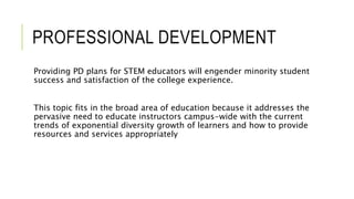 PROFESSIONAL DEVELOPMENT
Providing PD plans for STEM educators will engender minority student
success and satisfaction of the college experience.
This topic fits in the broad area of education because it addresses the
pervasive need to educate instructors campus-wide with the current
trends of exponential diversity growth of learners and how to provide
resources and services appropriately
 