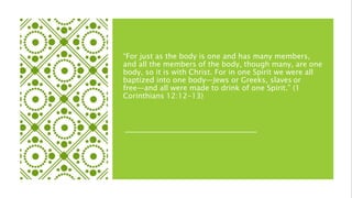 “For just as the body is one and has many members,
and all the members of the body, though many, are one
body, so it is with Christ. For in one Spirit we were all
baptized into one body—Jews or Greeks, slaves or
free—and all were made to drink of one Spirit.” (1
Corinthians 12:12-13)
 