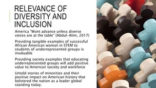 RELEVANCE OF
DIVERSITY AND
INCLUSION
America “Wont advance unless diverse
voices are at the table” (Abdul-Alim, 2017)
Providing tangible examples of successful
African American woman in STEM to
students of underrepresented groups is
invaluable
Providing society examples that educating
underrepresented groups will add positive
value to American society and workforce
Untold stories of minorities and their
positive impact on American history that
bolstered the nation as a leader global
standing today.
 
