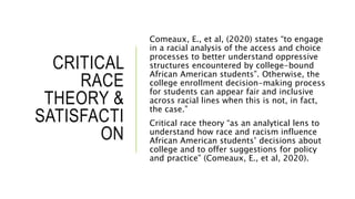 CRITICAL
RACE
THEORY &
SATISFACTI
ON
Comeaux, E., et al, (2020) states “to engage
in a racial analysis of the access and choice
processes to better understand oppressive
structures encountered by college-bound
African American students”. Otherwise, the
college enrollment decision-making process
for students can appear fair and inclusive
across racial lines when this is not, in fact,
the case.”
Critical race theory “as an analytical lens to
understand how race and racism influence
African American students’ decisions about
college and to offer suggestions for policy
and practice” (Comeaux, E., et al, 2020).
 