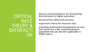 CRITICAL
RACE
THEORY &
SATISFACTI
ON
Several recommendations for dismantling
discrimination in higher education.
Revisal of the admissions process,
expansion criteria for reserved slots
providing professional development on race
and racism are a few recommendations
presented that can become applicable in
STEM majors.
 