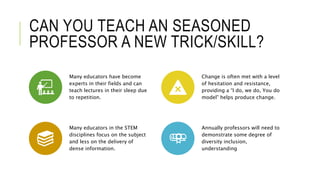 CAN YOU TEACH AN SEASONED
PROFESSOR A NEW TRICK/SKILL?
Many educators have become
experts in their fields and can
teach lectures in their sleep due
to repetition.
Change is often met with a level
of hesitation and resistance,
providing a “I do, we do, You do
model” helps produce change.
Many educators in the STEM
disciplines focus on the subject
and less on the delivery of
dense information.
Annually professors will need to
demonstrate some degree of
diversity inclusion,
understanding
 