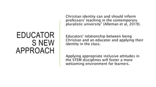 EDUCATOR
S NEW
APPROACH
Christian identity can and should inform
professors' teaching in the contemporary
pluralistic university” (Alleman et al, 2019).
Educators' relationship between being
Christian and an educator and applying their
identity in the class.
Applying appropriate inclusive attitudes in
the STEM disciplines will foster a more
welcoming environment for learners.
 