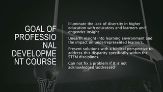 GOAL OF
PROFESSIO
NAL
DEVELOPME
NT COURSE
Illuminate the lack of diversity in higher
education with educators and learners and
engender insight
Unearth insight into learning environment and
the impact on underrepresented learners.
Present solutions with a biblical perspective to
address this disparity specifically within the
STEM disciplines.
Can not fix a problem if it is not
acknowledged/addressed
 
