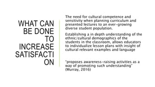 WHAT CAN
BE DONE
TO
INCREASE
SATISFACTI
ON
The need for cultural competence and
sensitivity when planning curriculum and
presented lectures to an ever-growing
diverse student population.
Establishing a in depth understanding of the
ethnic/cultural demographics of the
students in the classroom, allows educators
to individualize lesson plans with insight of
cultural relevant examples and language
“proposes awareness-raising activities as a
way of promoting such understanding”
(Murray, 2016)
 