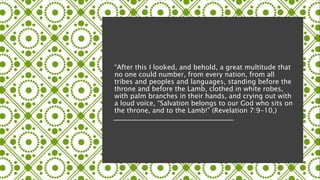 “After this I looked, and behold, a great multitude that
no one could number, from every nation, from all
tribes and peoples and languages, standing before the
throne and before the Lamb, clothed in white robes,
with palm branches in their hands, and crying out with
a loud voice, “Salvation belongs to our God who sits on
the throne, and to the Lamb!” (Revelation 7:9-10,)
 
