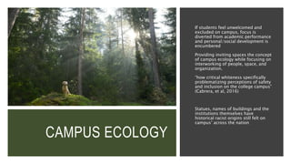 CAMPUS ECOLOGY
If students feel unwelcomed and
excluded on campus, focus is
diverted from academic performance
and personal/social development is
encumbered
Providing inviting spaces the concept
of campus ecology while focusing on
interworking of people, space, and
organization.
“how critical whiteness specifically
problematizing perceptions of safety
and inclusion on the college campus”
(Cabrera, et al, 2016)
Statues, names of buildings and the
institutions themselves have
historical racist origins still felt on
campus’ across the nation
 