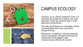 CAMPUS ECOLOGY
Cabrera, et al, (2016) explored “how is it
possible for students to learn, live, and
develop if they do not feel safe in their
physical environment”.
The idea of whiteness is emerged, based
on discomfort with race conscious
programming.
Whiteness is cognitive (naivety towards
racial inequality), intrapersonal (lack of
awareness of privileges) and
interpersonal, (effects of racism)
 