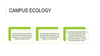 CAMPUS ECOLOGY
Cultural awareness starting from
a phonemic and linguistic stance,
growing to curriculum and policy
change towards diversity
The educators benefit/gain from
gaining cultural awareness and
the impact on underrepresented
groups in the classroom
Using inclusive language fosters a
more welcoming and inviting
learning environment thus
increases comfort of learners
increasing satisfaction, retention
and thus graduation rates.
 
