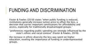 FUNDING AND DISCRIMINATION
Foster & Fowles (2018) states “when public funding is reduced,
institutions generally increase tuition price to offset the loss, a
decision that carries important ramifications for affordability and
access, especially for traditionally disadvantaged groups.”
“preferences regarding public spending are strongly influenced by the
state’s ethnic and racial context” (Foster & Fowles, 2018).
the increase in ethnic diversity the less was spent on higher
education, reveling the importance of funding in underrepresented
groups.
 