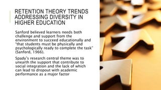 RETENTION THEORY TRENDS
ADDRESSING DIVERSITY IN
HIGHER EDUCATION
Sanford believed learners needs both
challenge and support from the
environment to succeed educationally and
“that students must be physically and
psychologically ready to complete the task”
(Sanford, 1966).
Spady’s research central theme was to
unearth the support that contribute to
social integration and the lack of which
can lead to dropout with academic
performance as a major factor
 