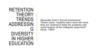 RETENTION
THEORY
TRENDS
ADDRESSIN
G
DIVERSITY
IN HIGHER
EDUCATION
Alexander Astin’s formal Involvement
Theory states “students learn more the more
they are involved in both the academic and
social aspects of the collegiate experience”
(Astin, 1984)
 