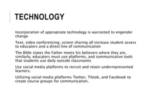 TECHNOLOGY
Incorporation of appropriate technology is warranted to engender
change
Text, video conferencing, screen sharing all increase student assess
to educators and a direct line of communication
The Bible states the Father meets his believers where they are,
similarly, educators must use platforms, and communicative tools
that students use daily outside classrooms
Use social media platforms to recruit and retain underrepresented
learners.
Utilizing social media platforms Twitter, Tiktok, and Facebook to
create course groups for communication.
 