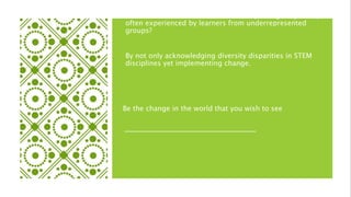 How can educators eliminate the lonely collegiate journey
often experienced by learners from underrepresented
groups?
By not only acknowledging diversity disparities in STEM
disciplines yet implementing change.
Be the change in the world that you wish to see
 