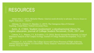 RESOURCES
Abdul-Alim, J. (2017). Michelle Obama: America needs diversity to advance. Diverse Issues in
Higher Education , 33(25),7.
Alleman, N., Glanzer, P., Marsden, G. (2019). The Outrageous Idea of Christian
Teaching. United States: Oxford University Press.
Astin, A. (1984). Student involvement: a developmental theory for
higher education. Journal of College Student Personnel, 25(4), 297–308
Cabrera, N. L., Watson, J. S., & Franklin, J. D. (2016). Racial Arrested Development: A Critical
Whiteness Analysis of the Campus Ecology. Journal of College Student Development, 57(2), 119-
134.
Comeaux, E., et al, (2020). The College Access and Choice Processes of High-Achieving
African American Students: A Critical Race Theory Analysis. American Educational Research
Journal, 57(1), 411–439.
 