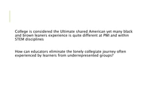 College is considered the Ultimate shared American yet many black
and brown leaners experience is quite different at PWI and within
STEM disciplines
How can educators eliminate the lonely collegiate journey often
experienced by learners from underrepresented groups?
 