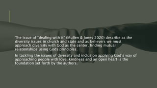 The issue of “dealing with it” (Mullen & Jones 2020) describe as the
diversity issues in church and state and as believers we must
approach diversity with God as the center, finding mutual
relationships using Gods principles.
In tackling the issues of diversity and inclusion applying God’s way of
approaching people with love, kindness and an open heart is the
foundation set forth by the authors.
 