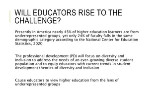 WILL EDUCATORS RISE TO THE
CHALLENGE?
Presently in America nearly 45% of higher education learners are from
underrepresented groups, yet only 24% of faculty falls in the same
demographic category according to the National Center for Education
Statistics, 2020
The professional development (PD) will focus on diversity and
inclusion to address the needs of an ever-growing diverse student
population and to equip educators with current trends in student
development theories of diversity and inclusion
Cause educators to view higher education from the lens of
underrepresented groups
 