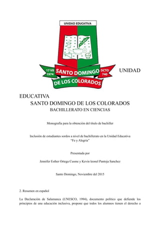 UNIDAD
EDUCATIVA
SANTO DOMINGO DE LOS COLORADOS
BACHILLERATO EN CIENCIAS
Monografía para la obtención del título de bachiller
Inclusión de estudiantes sordos a nivel de bachillerato en la Unidad Educativa
“Fe y Alegría”
Presentada por
Jennifer Esther Ortega Cusme y Kevin leonel Pantoja Sanchez
Santo Domingo, Noviembre del 2015
2. Resumen en español
La Declaración de Salamanca (UNESCO, 1994), documento político que defiende los
principios de una educación inclusiva, propone que todos los alumnos tienen el derecho a
 