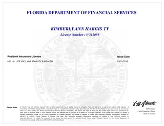 FLORIDA DEPARTMENT OF FINANCIAL SERVICES
Jeff Atwater
Chief Financial Officer
State of Florida
Please Note: A licensee may only transact insurance with an active appointment by an eligible insurer or employer. If you are acting as a surplus lines agent, public adjuster, or
reinsurance intermediary manager/broker, you should have an appointment recorded in your own name on file with the Department. If you are unsure of your license
status you should contact the Florida Department of Financial Services immediately. This license will expire if more than 48 months elapse without an appointment for
each class of insurance listed. If such expiration occurs, the individual will be required to re -qualify as a first-time applicant. If this license was obtained by passing a
licensure examination offered by the Florida Department of Financial Services, the licensee is required to comply with continuing education requirements contained in
626.2815 or 648.385, Florida Statutes. A licensee may track their continuing education requirements completed or needed in their MyProfile account at
https://dice.fldfs.com. To validate the accuracy of this license you may review the individual license record under "Licensee Search" on the Florida Department of
Financial Services website at http://www.MyFloridaCFO.com/Division/Agents
License Number : W312059
KIMBERLY ANN HARGIS TY
Issue DateResident Insurance License
0215 - LIFE INCL VAR ANNUITY & HEALTH 03/11/2016l
 