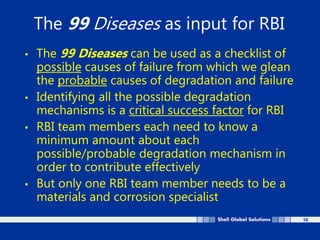 10
The 99 Diseases as input for RBI
• The 99 Diseases can be used as a checklist of
possible causes of failure from which we glean
the probable causes of degradation and failure
• Identifying all the possible degradation
mechanisms is a critical success factor for RBI
• RBI team members each need to know a
minimum amount about each
possible/probable degradation mechanism in
order to contribute effectively
• But only one RBI team member needs to be a
materials and corrosion specialist
 