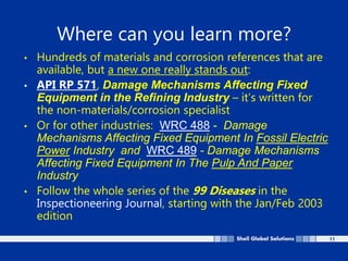11
Where can you learn more?
• Hundreds of materials and corrosion references that are
available, but a new one really stands out:
• API RP 571, Damage Mechanisms Affecting Fixed
Equipment in the Refining Industry – it’s written for
the non-materials/corrosion specialist
• Or for other industries: WRC 488 - Damage
Mechanisms Affecting Fixed Equipment In Fossil Electric
Power Industry and WRC 489 - Damage Mechanisms
Affecting Fixed Equipment In The Pulp And Paper
Industry
• Follow the whole series of the 99 Diseases in the
Inspectioneering Journal, starting with the Jan/Feb 2003
edition
 