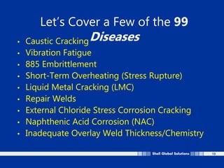 13
Let’s Cover a Few of the 99
Diseases
• Caustic Cracking
• Vibration Fatigue
• 885 Embrittlement
• Short-Term Overheating (Stress Rupture)
• Liquid Metal Cracking (LMC)
• Repair Welds
• External Chloride Stress Corrosion Cracking
• Naphthenic Acid Corrosion (NAC)
• Inadequate Overlay Weld Thickness/Chemistry
 