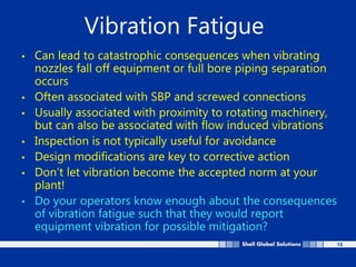 15
Vibration Fatigue
• Can lead to catastrophic consequences when vibrating
nozzles fall off equipment or full bore piping separation
occurs
• Often associated with SBP and screwed connections
• Usually associated with proximity to rotating machinery,
but can also be associated with flow induced vibrations
• Inspection is not typically useful for avoidance
• Design modifications are key to corrective action
• Don’t let vibration become the accepted norm at your
plant!
• Do your operators know enough about the consequences
of vibration fatigue such that they would report
equipment vibration for possible mitigation?
 