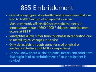 16
885 Embrittlement
• One of many types of embrittlement phenomena that can
lead to brittle fracture of equipment in service
• Most commonly affects 400 series stainless steels in
temperature range of 600-1000 F (highest embrittlement
occurs at 885 F)
• Susceptible alloys suffer from toughness deterioration due
to metallurgical changes in service
• Only detectable through some form of physical or
mechanical testing (not NDE or inspection)
• Do you know about all the potential factors and conditions
that might lead to embrittlement of your equipment in
service?
 