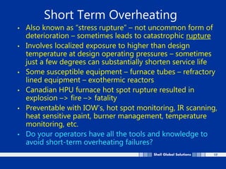 17
Short Term Overheating
• Also known as “stress rupture” – not uncommon form of
deterioration – sometimes leads to catastrophic rupture
• Involves localized exposure to higher than design
temperature at design operating pressures – sometimes
just a few degrees can substantially shorten service life
• Some susceptible equipment – furnace tubes – refractory
lined equipment – exothermic reactors
• Canadian HPU furnace hot spot rupture resulted in
explosion –> fire –> fatality
• Preventable with IOW’s, hot spot monitoring, IR scanning,
heat sensitive paint, burner management, temperature
monitoring, etc.
• Do your operators have all the tools and knowledge to
avoid short-term overheating failures?
 