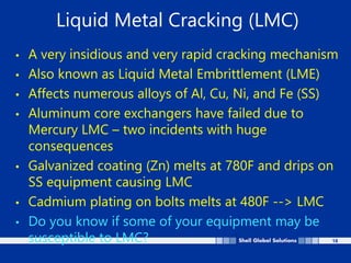 18
Liquid Metal Cracking (LMC)
• A very insidious and very rapid cracking mechanism
• Also known as Liquid Metal Embrittlement (LME)
• Affects numerous alloys of Al, Cu, Ni, and Fe (SS)
• Aluminum core exchangers have failed due to
Mercury LMC – two incidents with huge
consequences
• Galvanized coating (Zn) melts at 780F and drips on
SS equipment causing LMC
• Cadmium plating on bolts melts at 480F --> LMC
• Do you know if some of your equipment may be
susceptible to LMC?
 