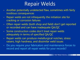 19
Repair Welds
• Another potentially undetected flaw, sometimes with fairly
insidious consequences
• Repair welds are not infrequently the initiation site for
cracking or corrosion failures
• Often repair welds (both shop and field) don’t get reported
or recorded and can have inadequate QA/QC
• Some construction codes don’t treat repair welds
adequately in terms of specified QA/QC
• Repair welds can produce metallurgical notches, stress
raisers, high hardness, and dissimilar weld issues
• Do you require your fabricators and maintenance forces to
record and report all repair welds for your records?
 