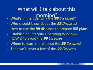 2
What will I talk about this
morning?
• What’s in the title (why the 99 Diseases)?
• Who should know about the 99 Diseases?
• How to use the 99 diseases to prepare RBI plans
• Establishing Integrity Operating Windows
(IOW’s) to avoid the 99 Diseases
• Where to learn more about the 99 Diseases?
• Then we’ll cover a few of the 99 Diseases
 