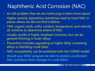 21
Naphthenic Acid Corrosion (NAC)
• An old problem that we are continuing to learn more about
• Higher severity operations sometimes lead to more NAC in
places where we did not find it before
• TAN, organic acids, sulfur content, temperature, and velocity
all combine to determine extent of NAC
• Usually results in highly localized corrosion, but can be
general thinning in lower alloys
• Prevention includes upgrading to higher Moly containing
alloys or blending crude diets
• NAC susceptibility can be predicted with the CORAS model
• Would your MOC program be able to predict accelerated
NAC problems from changes in crude diets?
 